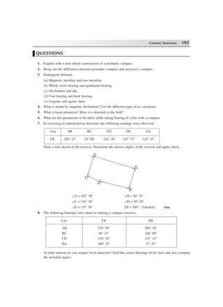 COMPASS SURVEYING 193
QUESTIONS
1. Explain with a neat sketch construction of a prismatic compass.
2. Bring out the differences between prismatic compass and surveyor’s compass.
3. Distinguish between
(a) Magnetic meridian and true meridian.
(b) Whole circle bearing and quadrantal bearing.
(c) Declination and dip.
(d) Fore bearing and back bearing.
(e) Isogonic and agonic lines.
4. What is meant by magnetic declination? List the different types of its variations.
5. What is local attractions? How it is detected in the field?
6. What are the precautions to be taken while taking bearing of a line with a compass.
7. In traversing in anticlockwise direction, the following readings were observed:
Line AB BC CD DE EA
FB 105° 15′ 20° 00′ 316° 30′ 187° 15′ 122° 45′
Draw a neat sketch of the traverse. Determine the interior angles of the traverse and apply check.
D
E
A
B
C
∠A = 162° 30′ ∠B = 94° 45′
∠C = 116° 30′ ∠D = 50° 45′
∠E = 115° 30′ Σθ = 540° Checked. Ans.
8. The following bearings were taken in running a compass traverse:
Line FB BB
AB 124° 30′ 304° 30′
BC 68° 15′ 246° 00′
CD 310° 30′ 135° 15′
DA 200° 15′ 17° 45′
At what stations do you suspect local attraction? Find the correct bearings of the lines and also compute
the included angles.
 
