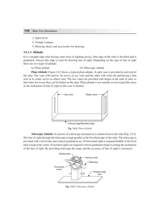 196 BASIC CIVIL ENGINEERING
3. Spirit level
4. Trough compass
5. Drawing sheets and accessories for drawing.
14.1.1 Alidade
It is a straight edge ruler having some form of sighting device. One edge of the ruler is bevelled and is
graduated. Always this edge is used for drawing line of sight. Depending on the type of line of sight
there are two types of alidade:
(a) Plain alidade (b) Telescopic alidade
Plain Alidade: Figure 14.2 shows a typical plain adidate. A sight vane is provided at each end of
the ruler. The vane with narrow slit serves as eye vane and the other with wide slit and having a thin
wire at its centre serves as object vane. The two vanes are provided with hinges at the ends of ruler so
that when not in use they can be folded on the ruler. Plain alidade is not suitable in surveying hilly areas
as the inclination of line of sight in this case is limited.
Eye vane Object vane
Fiducial edge/Bevelled edge
Fig. 14.2. Plane alidade
Telescopic Alidade: It consists of a telescope mounted on a column fixed to the ruler [Fig. 14.3].
The line of sight through the telescope is kept parallel to the bevelled edge of the ruler. The telescope is
provided with a level tube and vertical graduation arc. If horizontal sight is required bubble in the level
tube is kept at the centre. If inclined sights are required vertical graduation helps in noting the inclination
of the line of sight. By providing telescope the range and the accuracy of line of sight is increased.
Focussing
screw
Bubble tube
Vertical circle
Telescope
Straight edge
ruler
Fig. 14.3. Telescopic alidade
 