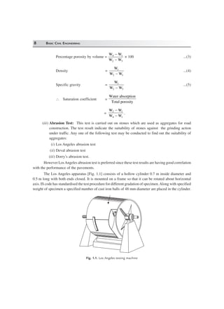 8 BASIC CIVIL ENGINEERING
Percentage porosity by volume =
W W
W W
4 1
2 3
−
−
× 100 ...(3)
Density =
W
W W
1
2 1−
...(4)
Specific gravity =
W
W W
1
2 3−
...(5)
∴ Saturation coefficient =
Water absorption
Total porosity
=
W W
W W
2 1
4 1
−
−
.
(iii) Abrasion Test: This test is carried out on stones which are used as aggregates for road
construction. The test result indicate the suitability of stones against the grinding action
under traffic. Any one of the following test may be conducted to find out the suitability of
aggregates:
(i) Los Angeles abrasion test
(ii) Deval abrasion test
(iii) Dorry’s abrasion test.
However LosAngeles abrasion test is preferred since these test results are having good correlation
with the performance of the pavements.
The Los Angeles apparatus [Fig. 1.1] consists of a hollow cylinder 0.7 m inside diameter and
0.5 m long with both ends closed. It is mounted on a frame so that it can be rotated about horizontal
axis. IS code has standardised the test procedure for different gradation of specimen.Along with specified
weight of specimen a specified number of cast iron balls of 48 mm diameter are placed in the cylinder.
Fig. 1.1. Los Angeles testing machine
 