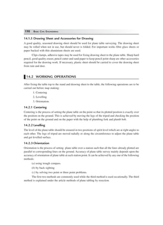 198 BASIC CIVIL ENGINEERING
14.1.5 Drawing Sheet and Accessories for Drawing
A good quality, seasoned drawing sheet should be used for plane table surveying. The drawing sheet
may be rolled when not in use, but should never is folded. For important works fibre glass sheets or
paper backed with thin aluminium sheets are used.
Clips clamps, adhesive tapes may be used for fixing drawing sheet to the plane table. Sharp hard
pencil, good quality eraser, pencil cutter and sand paper to keep pencil point sharp are other accessories
required for the drawing work. If necessary, plastic sheet should be carried to cover the drawing sheet
from rain and dust.
14.2 WORKING OPERATIONS
After fixing the table top to the stand and drawing sheet to the table, the following operations are to be
carried out before map making:
1. Centering
2. Levelling
3. Orientation.
14.2.1 Centering
Centering is the process of setting the plane table on the point so that its plotted position is exactly over
the position on the ground. This is achieved by moving the legs of the tripod and checking the position
of the point on the ground and on the paper with the help of plumbing fork and plumb bob.
14.2.2 Levelling
The level of the plane table should be ensured in two positions of spirit level which are at right angles to
each other. The legs of tripod are moved radially or along the circumference to adjust the plane table
and get levelled surface.
14.2.3 Orientation
Orientation is the process of setting plane table over a station such that all the lines already plotted are
parallel to corresponding lines on the ground. Accuracy of plane table survey mainly depends upon the
accuracy of orientation of plane table at each station point. It can be achieved by any one of the following
methods:
(a) using trough compass
(b) by back sighting
(c) by solving two point or three point problems.
The first two methods are commonly used while the third method is used occationally. The third
method is explained under the article methods of plane tabling by resection.
 