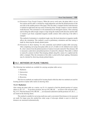 PLANE TABLE SURVEYING 199
(a) Orientation Using Trough Compass: When the survey work starts, the plane table is set on
first station and the table is oriented by rough judgement such that the plotted position of the
area falls in the middle portion of the paper. Then the table is clamped and the north direction
is marked on right hand side top corner of drawing sheet. Trough compass is used to identify
north direction. This orientation is to be maintained at all subsequent stations. After centering
and levelling the table trough compass is kept along the marked north direction and the table
is rotated to get freely suspended magnetic needle centred. After achieving it the table is
clamped.
This method of orientation is considered rough, since the local attraction to magnetic needle
affects the orientation. This method is used as preliminary orientation and finer tuning is
made by observing the already plotted points.
(b) Orientation by Back Sighting: It is the commonly used method in plane table surveying.
After completing surveying from plane table set at A, if table is to be shifted to next station
B, a line is drawn from the plotted position of station A towards station B. Then distance AB
is measured, scaled down and plotted position of station B is obtained. Then table is shifted
to station B, centred, levelled. Then keeping alidade along BA, station A is sighted and the
table is clamped. Thus the orientation of the table is achieved by back sighting. Orientation
may be checked by observing already plotted objects.
14.3 METHODS OF PLANE TABLING
The following four methods are available for carrying out plane table survey:
1. Radiation
2. Intersection
3. Traversing
4. Resection.
The first two methods are employed for locating details while the other two methods are used for
locating position of plane table station on drawing sheet.
14.3.1 Radiation
After setting the plane table on a station, say O, it is required to find the plotted position of various
objects A, B, C, D ..... . To get these positions, the rays OA, OB, OC ..... are drawn with soft pencil (Ref.
Fig. 14.7). Then the distances OA, OB, OC ....., are measured scaled down and the positions ofA, B, C .....,
are found on the drawing sheets.
This method is suitable for surveying small areas and is convenient if the distances to be measured
are small. For larger areas this method has wider scope, if telescopic alidade is used, in which the
distances are measured technometrically.
 