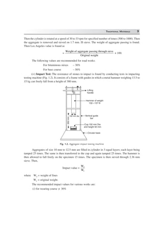 TRADITIONAL MATERIALS 9
Then the cylinder is rotated at a speed of 30 to 33 rpm for specified number of times (500 to 1000). Then
the aggregate is removed and sieved on 1.7 mm. IS sieve. The weight of aggregate passing is found.
Then Los Angeles value is found as
=
Weight of aggregate passing through sieve
Original weight
× 100.
The following values are recommended for road works:
For bituminous mixes – 30%
For base course – 50%
(iv) Impact Test: The resistance of stones to impact is found by conducting tests in impacting
testing machine (Fig. 1.2). It consists of a frame with guides in which a metal hammer weighing 13.5 to
15 kg can freely fall from a height of 380 mm.
Lifting
handle
Hammer of weight
132—137 N
Vertical guide
bar
Cup 102 mm Dia
and height 50 mm
Circular base
100 mm dia
350mm
Fig. 1.2. Aggregate impact testing machine
Aggregates of size 10 mm to 12.5 mm are filled in cylinder in 3 equal layers; each layer being
tamped 25 times. The same is then transferred to the cup and again tamped 25 times. The hammer is
then allowed to fall freely on the specimen 15 times. The specimen is then sieved through 2.36 mm
sieve. Then,
Impact value =
W
W
2
1
where W2 = weight of fines
W1 = original weight.
The recommended impact values for various works are:
(i) for wearing course /> 30%
 