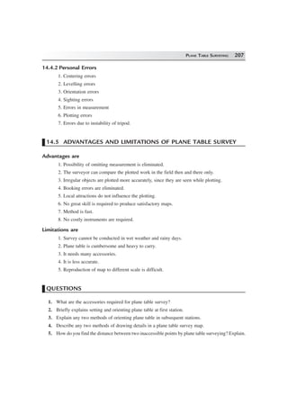 PLANE TABLE SURVEYING 207
14.4.2 Personal Errors
1. Centering errors
2. Levelling errors
3. Orientation errors
4. Sighting errors
5. Errors in measurement
6. Plotting errors
7. Errors due to instability of tripod.
14.5 ADVANTAGES AND LIMITATIONS OF PLANE TABLE SURVEY
Advantages are
1. Possibility of omitting measurement is eliminated.
2. The surveyor can compare the plotted work in the field then and there only.
3. Irregular objects are plotted more accurately, since they are seen while plotting.
4. Booking errors are eliminated.
5. Local attractions do not influence the plotting.
6. No great skill is required to produce satisfactory maps.
7. Method is fast.
8. No costly instruments are required.
Limitations are
1. Survey cannot be conducted in wet weather and rainy days.
2. Plane table is cumbersome and heavy to carry.
3. It needs many accessories.
4. It is less accurate.
5. Reproduction of map to different scale is difficult.
QUESTIONS
1. What are the accessories required for plane table survey?
2. Briefly explains setting and orienting plane table at first station.
3. Explain any two methods of orienting plane table in subsequent stations.
4. Describe any two methods of drawing details in a plane table survey map.
5. How do you find the distance between two inaccessible points by plane table surveying? Explain.
 