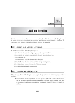 209
Elevation measurements involve measurements in vertical plane. It is also known as levelling. It may
be defined as the art of determining the elevations of given points above or below a datum line or
establishing given points of required heights above or below the datum line.
15.1 OBJECT AND USES OF LEVELLING
As stated in the definition of levelling, the object is
(i) to determine the elevations of given points with respect to a datum
(ii) to establish the points of required height above or below the datum line.
Uses of levelling are
(i) to determine or to set the plinth level of a building.
(ii) to decide or set the road, railway, canal or sewage line alignment.
(iii) to determine or to set various levels of dams, towers, etc.
(iv) to determine the capacity of a reservoir.
15.2 TERMS USED IN LEVELLING
Before studying the art of levelling, it is necessary to clearly understand the following terms used in
levelling:
1. Level Surface: A surface parallel to the mean spheroid of the earth is called a level surface
and the line drawn on the level surface is known as a level line. Hence all points lying on a
level surface are equidistant from the centre of the earth. Figure 15.1 shows a typical level
surface.
CHAPTER
Level and Levelling
15
 