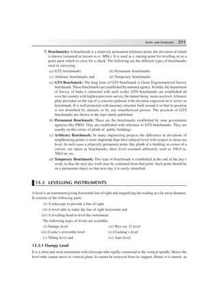 LEVEL AND LEVELLING 211
7. Benchmarks: A benchmark is a relatively permanent reference point, the elevation of which
is known (assumed or known w.r.t. MSL). It is used as a starting point for levelling or as a
point upon which to close for a check. The following are the different types of benchmarks
used in surveying:
(a) GTS benchmarks (b) Permanent benchmarks
(c) Arbitrary benchmarks and (d) Temporary benchmarks.
(a) GTS Benchmark: The long form of GTS benchmark is Great Trigonometrical Survey
benchmark.These benchmarks are established by national agency. In India, the department
of Survey of India is entrusted with such works. GTS benchmarks are established all
over the country with highest precision survey, the datum being mean sea level. Abronze
plate provided on the top of a concrete pedastal with elevation engraved on it serves as
benchmark. It is well protected with masonry structure built around it so that its position
is not disturbed by animals or by any unauthorised person. The position of GTS
benchmarks are shown in the topo sheets published.
(b) Permanent Benchmark: These are the benchmarks established by state government
agencies like PWD. They are established with reference to GTS benchmarks. They are
usually on the corner of plinth of public buildings.
(c) Arbitrary Benchmark: In many engineering projects the difference in elevations of
neighbouring points is more important than their reduced level with respect to mean sea
level. In such cases a relatively permanent point, like plinth of a building or corner of a
culvert, are taken as benchmarks, their level assumed arbitrarily such as 100.0 m,
300.0 m, etc.
(d) Temporary Benchmark: This type of benchmark is established at the end of the day’s
work, so that the next day work may be continued from that point. Such point should be
on a permanent object so that next day it is easily identified.
15.3 LEVELLING INSTRUMENTS
A level is an instrument giving horizontal line of sight and magnifying the reading at a far away distance.
It consists of the following parts:
(i) A telescope to provide a line of sight
(ii) A level tube to make the line of sight horizontal and
(iii) A levelling head to level the instrument.
The following types of levels are available:
(i) Dumpy level (ii) Wye (or, Y) level
(iii) Cooke’s reversible level (iv) Cushing’s level
(v) Tilting level and (vi) Auto level.
15.3.1 Dumpy Level
It is a short and stout instrument with telescope tube rigidly connected to the vertical spindle. Hence the
level tube cannot move in vertical plane. It cannot be removed from its support. Hence it is named as
 