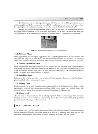 LEVEL AND LEVELLING 213
Levelling head consists of two parallel plates with three foot screws. The upper plate is known
as tribratch plate and the lower one as the trivet. The lower plate can be screwed on to the tripod stand.
By adjusting the screws the instrument can be levelled to get perfect horizontal line of sight.
Dumpy level is to be fitted to a tripod stand to use it in the field. The tripod stand consists of
three legs connected to a head to which the lower plate of level can be fitted. The lower side of the legs
are provided with metal shoes to get good grip with ground. Plate 15.2 shows typical level stands.
Plate 15.2 Levelling stands (adjustable and non-adjustable)
15.3.2 Wye or Y-Level
In this type of level, the telescope is supported in two Y-shaped supports and can be fixed with the help
of curved clips. Clips can be opened and telescope can be reversed end to end and fitted. The advantage
of this level is some of the errors eliminated, if the readings are taken in both the direction of telescope.
15.3.3 Cooke’s Reversible Level
In this instrument the telescope is supported by two rigid sockets into which telescope can be introduced
from either end and then screwed. For taking the readings in the reversed position of telescope, the
screw is slackened and then the telescope is taken out and reversed end for end. Thus it combines the
rigidity of dumpy level and reversibility of Y-level.
15.3.4 Cushings Level
In this reversing of telescope end for end is achieved by interchanging the eyepiece and the objective
piece since both collars are exactly the same.
15.3.5 Tilting Level
In this, telescope can be tilted through about four degrees with the help of a tilting screw. Hence bubble
can be easily centered. But it needs centering of the bubble before taking every reading. Hence it is
useful, if at every setting of the instrument number of readings to be taken are few.
15.3.6 Auto Level
The auto-level or the automatic-level is a self aligning level. Within a certain range of tilt automatic
levelling is achieved by an inclination compensating device. The operational comfort, high speed and
precision are the advantages of this instrument.
15.4 LEVELLING STAFF
Along with a level, a levelling staff is also required for levelling. The levelling staff is a rectangular rod
having graduations. The staff is provided with a metal shoes at its bottom to resist wear and tear. The
foot of the shoe represents zero reading. Levelling staff may be divided into two groups:
 