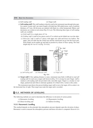214 BASIC CIVIL ENGINEERING
(i) Self reading staff (ii) Target staff.
(i) Self reading staff: This staff reading is directly read by the instrument man through telescope.
In a metric system staff, one metre length is divided into 200 subdivisions, each of uniform
thickness of 5 mm. All divisions are marked with black in a white background. Metres and
decimetres are written in red colour [Fig 15.4 (a)]. The following three types of self reading
staffs are available:
(a) Solid staff: It is a single piece of 3 m.
(b) Folding staff: A staff of two pieces each of 2 m which can be folded one over the other.
(c) Telescopic staff: A staff of 3 pieces with upper one solid and lower two hollow. The
upper part can slide into the central one and the central part can go into the lower part.
Each length can be pulled up and held in position by means of brass spring. The total
length may be 4 m or 5 m [Fig. 15.4 (b)].
10
5
0
White
White
RedRed
RedRed
Vernier
Staff
Target
Centre
line
1
M
9
8
(a) Self-reading staff (b) Telescopic staff (c) Target staff
Fig. 15.4
(ii) Target staff: If the sighting distance is more, instrument man finds it difficult to read self
reading staff. In such case a target staff shown in [Fig. 15.4 (c)] may be used. Target staff is
similar to self reading staff, but provided with a movable target. Target is a circular or oval
shape, painted red and white in alternate quadrant. It is fitted with a vernier at the centre.
The instrument man directs the person holding target staff to move the target, till its centre is in
the horizontal line of sight. Then target man reads the target and is recorded.
15.5 METHODS OF LEVELLING
The following methods are used to determine the difference in elevation of various points:
(i) Barometric levelling (ii) Hypsometric levelling
(iii) Direct levelling and (iv) Indirect levelling.
15.5.1 Barometric Levelling
This method depends on the principle that atmospheric pressure depends upon the elevation of place.
Barometer is used to measure the atmospheric pressure and hence elevation is computed. However it is
 