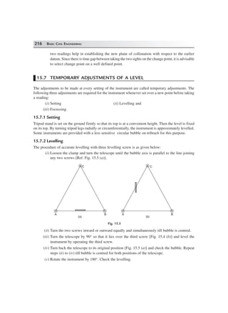 216 BASIC CIVIL ENGINEERING
two readings help in establishing the new plane of collimation with respect to the earlier
datum. Since there is time gap between taking the two sights on the change point, it is advisable
to select change point on a well defined point.
15.7 TEMPORARY ADJUSTMENTS OF A LEVEL
The adjustments to be made at every setting of the instrument are called temporary adjustments. The
following three adjustments are required for the instrument whenever set over a new point before taking
a reading:
(i) Setting (ii) Levelling and
(iii) Focussing.
15.7.1 Setting
Tripod stand is set on the ground firmly so that its top is at a convenient height. Then the level is fixed
on its top. By turning tripod legs radially or circumferentially, the instrument is approximately levelled.
Some instruments are provided with a less sensitive circular bubble on tribrach for this purpose.
15.7.2 Levelling
The procedure of accurate levelling with three levelling screw is as given below:
(i) Loosen the clamp and turn the telescope until the bubble axis is parallel to the line joining
any two screws [Ref. Fig. 15.5 (a)].
C
BA
C
A B
(a) (b)
Fig. 15.5
(ii) Turn the two screws inward or outward equally and simultaneously till bubble is centred.
(iii) Turn the telescope by 90° so that it lies over the third screw [Fig. 15.4 (b)] and level the
instrument by operating the third screw.
(iv) Turn back the telescope to its original position [Fig. 15.5 (a)] and check the bubble. Repeat
steps (ii) to (iv) till bubble is centred for both positions of the telescope.
(v) Rotate the instrument by 180°. Check the levelling.
 