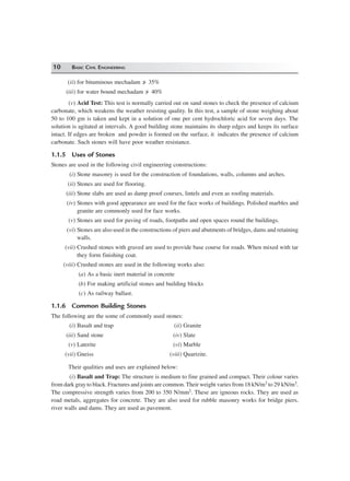 10 BASIC CIVIL ENGINEERING
(ii) for bituminous mechadam /> 35%
(iii) for water bound mechadam /> 40%
(v) Acid Test: This test is normally carried out on sand stones to check the presence of calcium
carbonate, which weakens the weather resisting quality. In this test, a sample of stone weighing about
50 to 100 gm is taken and kept in a solution of one per cent hydrochloric acid for seven days. The
solution is agitated at intervals. A good building stone maintains its sharp edges and keeps its surface
intact. If edges are broken and powder is formed on the surface, it indicates the presence of calcium
carbonate. Such stones will have poor weather resistance.
1.1.5 Uses of Stones
Stones are used in the following civil engineering constructions:
(i) Stone masonry is used for the construction of foundations, walls, columns and arches.
(ii) Stones are used for flooring.
(iii) Stone slabs are used as damp proof courses, lintels and even as roofing materials.
(iv) Stones with good appearance are used for the face works of buildings. Polished marbles and
granite are commonly used for face works.
(v) Stones are used for paving of roads, footpaths and open spaces round the buildings.
(vi) Stones are also used in the constructions of piers and abutments of bridges, dams and retaining
walls.
(vii) Crushed stones with graved are used to provide base course for roads. When mixed with tar
they form finishing coat.
(viii) Crushed stones are used in the following works also:
(a) As a basic inert material in concrete
(b) For making artificial stones and building blocks
(c) As railway ballast.
1.1.6 Common Building Stones
The following are the some of commonly used stones:
(i) Basalt and trap (ii) Granite
(iii) Sand stone (iv) Slate
(v) Laterite (vi) Marble
(vii) Gneiss (viii) Quartzite.
Their qualities and uses are explained below:
(i) Basalt and Trap: The structure is medium to fine grained and compact. Their colour varies
from dark gray to black. Fractures and joints are common. Their weight varies from 18 kN/m3 to 29 kN/m3.
The compressive strength varies from 200 to 350 N/mm2. These are igneous rocks. They are used as
road metals, aggregates for concrete. They are also used for rubble masonry works for bridge piers,
river walls and dams. They are used as pavement.
 