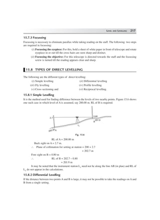 LEVEL AND LEVELLING 217
15.7.3 Focussing
Focussing is necessary to eliminate parallax while taking reading on the staff. The following two steps
are required in focussing:
(i) Focussing the eyepiece: For this, hold a sheet of white paper in front of telescope and rotate
eyepiece in or out till the cross hairs are seen sharp and distinct.
(ii) Focussing the objective: For this telescope is directed towards the staff and the focussing
screw is turned till the reading appears clear and sharp.
15.8 TYPES OF DIRECT LEVELLING
The following are the different types of direct levelling:
(i) Simple levelling (ii) Differential levelling
(iii) Fly levelling (iv) Profile levelling
(v) Cross sectioning and (vi) Reciprocal levelling.
15.8.1 Simple Levelling
It is the method used for finding difference between the levels of two nearby points. Figure 15.6 shows
one such case in which level of A is assumed, say 200.00 m. RL of B is required.
B
L1
A
2.7
0.80
201.9
200.00
Fig. 15.6
RL of A = 200.00 m
Back sight on A = 2.7 m.
∴ Plane of collimation for setting at station = 200 + 2.7
= 202.7 m
Fore sight on B = 0.80 m
∴ RL of B = 202.7 – 0.80
= 201.9 m
It may be noted that the instrument station L1 need not be along the line AB (in plan) and RL of
L1 do not appear in the calculations.
15.8.2 Differential Levelling
If the distance between two points A and B is large, it may not be possible to take the readings on A and
B from a single setting.
 