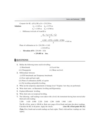 LEVEL AND LEVELLING 225
Compute the RL of B, if RL of A = 218.250 m.
Solution: ha = 1.245 m hb= 1.575 m
ha′ = 1.505 m hb′ = 0.700 m
∴ Difference in levels of A and B is
=
( ) ( )h h h ha b a b− + −′ ′
2
=
( . . ) ( . . )1245 1575 1050 0 700
2
− + −
= 0.01 m
Plane of collimation at A = 218.250 + 1.245
= 219.495 m
∴ Elevation of B = 219.495 – 0.01
= 219.485 m Ans.
QUESTIONS
1. Define the following terms used in levelling:
(i) Benchmark (ii) Level line
(iii) Changepoint (iv) Mean sea level.
2. Differentiate between:
(i) GTS benchmark and Temporary benchmark
(ii) Fore sight and back sight
(iii) Plane of collimation and RL of a point
(iv) Fly levelling and profile levelling.
3. What are the temporary adjustments of dumpy level ? Explain how they are performed.
4. Write short notes on Barometric levelling and Hypsometry.
5. Explain differential levelling.
6. Write short note on reciprocal levelling.
7. The following staff readings were taken with a level, the instrument having been moved after
third and sixth reading:
2.200 1.620 0.980 2.250 2.840 1.280 0.600 1.960 1.450
The RL of first point is 100.00 m. Rule out a page of level book and enter the above readings.
Calculate the RL of all points. Apply the checks. [Ans: RL of last point 101.34.]
[Note. First, fourth and seventh readings are back sights. Third, sixth and last readings are fore
sights].
 