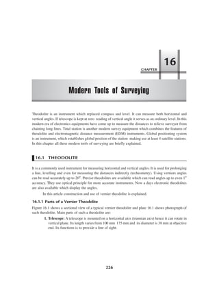 226
Theodolite is an instrument which replaced compass and level. It can measure both horizontal and
vertical angles. If telescope is kept at zero reading of vertical angle it serves as an ordinary level. In this
modern era of electronics equipments have come up to measure the distances to relieve surveyor from
chaining long lines. Total station is another modern survey equipment which combines the features of
theodolite and electromagnetic distance measurement (EDM) instruments. Global positioning system
is an instrument, which establishes global position of the station making use at least 4 satellite stations.
In this chapter all these modern tools of surveying are briefly explained.
16.1 THEODOLITE
It is a commonly used instrument for measuring horizontal and vertical angles. It is used for prolonging
a line, levelling and even for measuring the distances indirectly (techeometry). Using verniers angles
can be read accurately up to 20″. Precise theodolites are available which can read angles up to even 1″
accuracy. They use optical principle for more accurate instruments. Now a days electronic theodolites
are also available which display the angles.
In this article construction and use of vernier theodolite is explained.
16.1.1 Parts of a Vernier Theodolite
Figure 16.1 shows a sectional view of a typical vernier theodolite and plate 16.1 shows photograph of
such theodolite. Main parts of such a theodolite are:
1. Telescope: A telescope is mounted on a horizontal axis (trunnian axis) hence it can rotate in
vertical plane. Its length varies from 100 mm 175 mm and its diameter is 38 mm at objective
end. Its functions is to provide a line of sight.
CHAPTER
Modern Tools of Surveying
16
 