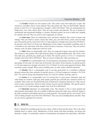 TRADITIONAL MATERIALS 11
(ii) Granite: Granites are also igneous rocks. The colour varies from light gray to pink. The
structure is crystalline, fine to coarse grained. They take polish well. They are hard durable. Specific
gravity is from 2.6 to 2.7 and compressive strength is 100 to 250 N/mm2. They are used primarily for
bridge piers, river walls, and for dams. They are used as kerbs and pedestals. The use of granite for
monumental and institutional buildings is common. Polished granites are used as table tops, cladding
for columns and wall. They are used as coarse aggregates in concrete.
(iii) Sand stone: These are sedimentary rocks, and hence stratified. They consist of quartz and
feldspar. They are found in various colours like white, grey, red, buff, brown, yellow and even dark
gray. The specific gravity varies from 1.85 to 2.7 and compressive strength varies from 20 to 170 N/mm2.
Its porosity varies from 5 to 25 per cent. Weathering of rocks renders it unsuitable as building stone. It
is desirable to use sand stones with silica cement for heavy structures, if necessary. They are used for
masonry work, for dams, bridge piers and river walls.
(iv) Slate: These are metamorphic rocks. They are composed of quartz, mica and clay minerals.
The structure is fine grained. They split along the planes of original bedding easily. The colour varies
from dark gray, greenish gray, purple gray to black. The specific gravity is 2.6 to 2.7. Compressive
strength varies from 100 to 200 N/mm2. They are used as roofing tiles, slabs, pavements etc.
(v) Laterite: It is a metamorphic rock. It is having porous and sponges structure. It contains high
percentage of iron oxide. Its colour may be brownish, red, yellow, brown and grey. Its specific gravity
is 1.85 and compressive strength varies from 1.9 to 2.3 N/mm2. It can be easily quarried in blocks. With
seasoning it gains strength. When used as building stone, its outer surface should be plastered.
(vi) Marble: This is a metamorphic rock. It can take good polish. It is available in different
pleasing colours like white and pink. Its specific gravity is 2.65 and compressive strength is 70–75 N/
mm2. It is used for facing and ornamental works. It is used for columns, flooring, steps etc.
(vii) Gneiss: It is a metamorphic rock. It is having fine to coarse grains. Alternative dark and
white bands are common. Light grey, pink, purple, greenish gray and dark grey coloured varieties are
available. These stones are not preferred because of deleterious constituents present in it. They may be
used in minor constructions. However hard varieties may be used for buildings. The specific gravity
varies from 2.5 to 3.0 and crushing strength varies from 50 to 200 N/mm2.
(viii) Quartzite: Quartzites are metamorphic rocks. The structure is fine to coarse grained and
often granular and branded. They are available in different colours like white, gray, yellowish. Quartz is
the chief constituent with feldspar and mica in small quantities. The specific gravity varies from 2.55 to
2.65. Crushing strength varies from 50 to 300 N/mm2. They are used as building blocks and slabs. They
are also used as aggregates for concrete.
1.2 BRICKS
Brick is obtained by moulding good clay into a block, which is dried and then burnt. This is the oldest
building block to replace stone. Manufacture of brick started with hand moulding, sun drying and
burning in clamps. A considerable amount of technological development has taken place with better
 