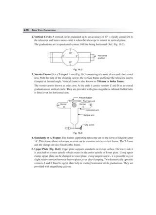 228 BASIC CIVIL ENGINEERING
2. Vertical Circle: A vertical circle graduated up to an accuracy of 20′ is rigidly connected to
the telescope and hence moves with it when the telescope is rotated in vertical plane.
The graduations are in quadrantal system, 0-0 line being horizontal (Ref. Fig. 16.2).
0°
90°
90°
0° Horizontal
position
Fig. 16.2
3. Vernier Frame: It is a T-shaped frame (Fig. 16.3) consisting of a vertical arm and a horizontal
arm. With the help of the climping screws the vertical frame and hence the telescope can be
clamped at desired angle. Vertical frame is also known as T-frame or index frame.
The vernier arm is known as index arm. At the ends it carries verniers C and D so as to read
graduations on vertical circle. They are provided with glass magnifiers. Altitude bubble tube
is fitted over the horizontal arm.
Clip screw
Vertical arm
Horizontal arm
C
VernierVernier
D
Altitude bubble
Trunnian axis
Fig. 16.3
4. Standards or A-Frame: The frames supporting telescope are in the form of English letter
‘A’. This frame allows telescope to rotate on its trunnian axis in vertical frame. The T-frame
and the clamps are also fixed to this frame.
5. Upper Plate [Fig. 16.4]: Upper plate supports standards on its top surface. On lower side it
is attached to a inner spindle which rotates in the outer spindle of lower plate. Using upper
clamp, upper plate can be clamped to lower plate. Using tangent screws, it is possible to give
slight relative motion between the two plates, even after clamping. Two diametrically opposite
verniers A and B fixed to upper plate help in reading horizontal circle graduations. They are
provided with magnifying glasses.
 
