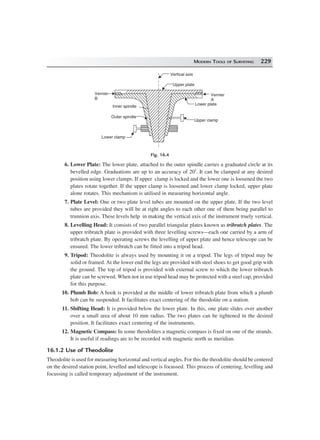 MODERN TOOLS OF SURVEYING 229
Vertical axis
Upper plate
Vernier
A
Lower plate
Upper clamp
Lower clamp
Vernier
B
Inner spindle
Outer spindle
Fig. 16.4
6. Lower Plate: The lower plate, attached to the outer spindle carries a graduated circle at its
bevelled edge. Graduations are up to an accuracy of 20′. It can be clamped at any desired
position using lower clamps. If upper clamp is locked and the lower one is loosened the two
plates rotate together. If the upper clamp is loosened and lower clamp locked, upper plate
alone rotates. This mechanism is utilised in measuring horizontal angle.
7. Plate Level: One or two plate level tubes are mounted on the upper plate. If the two level
tubes are provided they will be at right angles to each other one of them being parallel to
trunnion axis. These levels help in making the vertical axis of the instrument truely vertical.
8. Levelling Head: It consists of two parallel triangular plates known as tribratch plates. The
upper tribratch plate is provided with three levelling screws—each one carried by a arm of
tribratch plate. By operating screws the levelling of upper plate and hence telescope can be
ensured. The lower tribratch can be fitted into a tripod head.
9. Tripod: Theodolite is always used by mounting it on a tripod. The legs of tripod may be
solid or framed. At the lower end the legs are provided with steel shoes to get good grip with
the ground. The top of tripod is provided with external screw to which the lower tribratch
plate can be screwed. When not in use tripod head may be protected with a steel cap, provided
for this purpose.
10. Plumb Bob: A hook is provided at the middle of lower tribratch plate from which a plumb
bob can be suspended. It facilitates exact centering of the theodolite on a station.
11. Shifting Head: It is provided below the lower plate. In this, one plate slides over another
over a small area of about 10 mm radius. The two plates can be tightened in the desired
position. It facilitates exact centering of the instruments.
12. Magnetic Compass: In some theodolites a magnetic compass is fixed on one of the strands.
It is useful if readings are to be recorded with magnetic north as meridian.
16.1.2 Use of Theodolite
Theodolite is used for measuring horizontal and vertical angles. For this the theodolite should be centered
on the desired station point, levelled and telescope is focussed. This process of centering, levelling and
focussing is called temporary adjustment of the instrument.
 