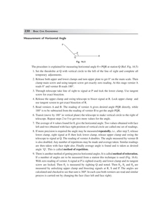 230 BASIC CIVIL ENGINEERING
Measurement of Horizontal Angle
P
θ
Q
R
Fig. 16.5
The procedure is explained for measuring horizontal angle θ = PQR at station Q (Ref. Fig. 16.5)
1. Set the theodolite at Q with vertical circle to the left of the line of sight and complete all
temporary adjustments.
2. Release both upper and lower clamps and turn upper plate to get 0° on the main scale. Then
clamp main screw and using tangent screw get exactly zero reading. At this stage vernier A
reads 0° and vernier B reads 180°.
3. Through telescope take line of sight to signal at P and lock the lower clamp. Use tangent
screw for exact bisection.
4. Release the upper clamp and swing telescope to bisect signal at R. Lock upper clamp and
use tangent screen to get exact bisection of R.
5. Read verniers A and B. The reading of vernier A gives desired angle PQR directly, while
180° is to be subtracted from the reading of vernier B to get the angle PQR.
6. Transit (move by 180° in vertical plane) the telescope to make vertical circle to the right of
telescope. Repeat steps 2 to 5 to get two more values for the angle.
7. The average of 4 values found for θ, give the horizontal angle. Two values obtained with face
left and two obtained with face right position of vertical circle are called one set of readings.
8. If more precision is required the angle may be measured repeatedly. i.e., after step 5, release
lower clamp, sight signal at P, then lock lower clamp, release upper clamp and swing the
telescope to signal at Q. The reading of vernier A doubles. The angle measured by vernier B
is also doubled. Any number of repetitions may be made and average taken. Similar readings
are then taken with face right also. Finally average angle is found and is taken as desired
angle ‘Q’. This is called method of repetition.
9. There is another method of getting precise horizontal angles. It is called method of reiteration.
If a number of angles are to be measured from a station this technique is used (Fig. 16.6).
With zero reading of vernier A signal at P is sighted exactly and lower clamp and its tangent
screw are locked. Then θ1 is measured by sighting Q and noted. Then θ2, θ3 and θ4 are
measured by unlocking upper clamp and bisecting signals at R, S and P. The angles are
calculated and checked to see that sum is 360º. In each case both verniers are read and similar
process is carried out by changing the face (face left and face right).
 