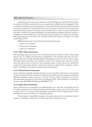 232 BASIC CIVIL ENGINEERING
Among these waves microwaves, infrared waves and visible light waves are useful for the distance
measurement. In EDM instruments these waves are generated, modulated and then propagated. They
are reflected at the point up to which distance is to be measured from the instrument station and again
received by the instrument. The time taken by the wave to travel this 2x distance may be measured and
knowing the velocity of wave, the distance may be calculated. However time is too short, measuring the
time taken is difficult. The improved techniques use phase difference method in which the number of
completed wave and incomplete wave is measured. Knowing the length of wave, distances are calculated.
Built up microprocessors provided in the instrument calculate the distances and display it by liquid
crystal display (LCD).
EDM instruments may be classified into the following three types:
1. Micro wave instruments
2. Infrared wave instruments
3. Light wave instruments.
16.2.1 Micro Wave Instruments
These instruments make use of micro waves. Such instruments were invented as early as 1950 in South
Africa by Dr. T.L. Wadley and named them as Tellurometers. The instrument needs only 12 to 24 V
batteries. Hence they are light and highly portable. Tellurometers can be used in day as well as in night.
The range of these instrument is up to 100 km. It consists of two identical units. One unit is used as
master unit and the other as remote unit. Just by pressing a button, a master unit can be converted into
a remote unit and a remote unit into a master unit. It needs two skilled persons to operate. A speech
facility is provided to each operator to interact during measurements.
16.2.2 Infrared Wave Instruments
In these instrument amplitude modulated infrared waves are used. Prism reflectors are used at the end
of line to be measured. These instruments are light and economical and can be mounted on theodolite.
With these instruments accuracy achieved is ± 10 mm. The range of these instruments is up to 3 km.
These instruments are useful for most of the civil engineering works. These instruments are available in
the trade names DISTOMAT DI 1000 and DISTOMAT DI 55.
16.2.3 Light Wave Instruments
These instruments rely on propagation of modulated light waves. This type of instrument was first
developed in Sweden and was namad as Geodimeter. During night its range is up to 2.5 km while in day
its range is up to 3 km. Accuracy of these instruments varies from 0.5 mm to 5 mm/km distance. These
instruments are also very useful for civil engineering projects.
The advantage of using EDM instruments is the speed and accuracy in measurement. Several
obstacles to chaining are automatically overcome when these instruments are used.
 