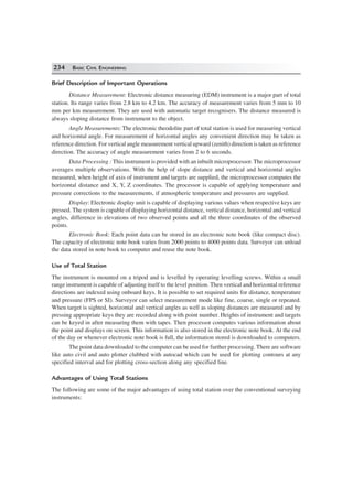 234 BASIC CIVIL ENGINEERING
Brief Description of Important Operations
Distance Measurement: Electronic distance measuring (EDM) instrument is a major part of total
station. Its range varies from 2.8 km to 4.2 km. The accuracy of measurement varies from 5 mm to 10
mm per km measurement. They are used with automatic target recognisers. The distance measured is
always sloping distance from instrument to the object.
Angle Measurements: The electronic theodolite part of total station is used for measuring vertical
and horizontal angle. For measurement of horizontal angles any convenient direction may be taken as
reference direction. For vertical angle measurement vertical upward (zenith) direction is taken as reference
direction. The accuracy of angle measurement varies from 2 to 6 seconds.
Data Processing : This instrument is provided with an inbuilt microprocessor. The microprocessor
averages multiple observations. With the help of slope distance and vertical and horizontal angles
measured, when height of axis of instrument and targets are supplied, the microprocessor computes the
horizontal distance and X, Y, Z coordinates. The processor is capable of applying temperature and
pressure corrections to the measurements, if atmospheric temperature and pressures are supplied.
Display: Electronic display unit is capable of displaying various values when respective keys are
pressed. The system is capable of displaying horizontal distance, vertical distance, horizontal and vertical
angles, difference in elevations of two observed points and all the three coordinates of the observed
points.
Electronic Book: Each point data can be stored in an electronic note book (like compact disc).
The capacity of electronic note book varies from 2000 points to 4000 points data. Surveyor can unload
the data stored in note book to computer and reuse the note book.
Use of Total Station
The instrument is mounted on a tripod and is levelled by operating levelling screws. Within a small
range instrument is capable of adjusting itself to the level position. Then vertical and horizontal reference
directions are indexed using onboard keys. It is possible to set required units for distance, temperature
and pressure (FPS or SI). Surveyor can select measurement mode like fine, coarse, single or repeated.
When target is sighted, horizontal and vertical angles as well as sloping distances are measured and by
pressing appropriate keys they are recorded along with point number. Heights of instrument and targets
can be keyed in after measuring them with tapes. Then processor computes various information about
the point and displays on screen. This information is also stored in the electronic note book. At the end
of the day or whenever electronic note book is full, the information stored is downloaded to computers.
The point data downloaded to the computer can be used for further processing. There are software
like auto civil and auto plotter clubbed with autocad which can be used for plotting contours at any
specified interval and for plotting cross-section along any specified line.
Advantages of Using Total Stations
The following are some of the major advantages of using total station over the conventional surveying
instruments:
 