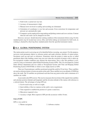MODERN TOOLS OF SURVEYING 235
1. Field work is carried out very fast.
2. Accuracy of measurement is high.
3. Manual errors involved in reading and recording are eliminated.
4. Calculation of coordinates is very fast and accurate. Even corrections for temperature and
pressure are automatically made.
5. Computers can be employed for map making and plotting contour and cross-sections. Contour
intervals and scales can be changed in no time.
However, surveyor should check the working condition of the instruments before using. For this
standard points may be located near survey office and before taking out instrument for field work, its
working is checked by observing those standard points from the specified instrument station.
16.4 GLOBAL POSITIONING SYSTEM
The station points used in surveying are to be identified before executing any project: For this purpose,
surveyors used permanent objects as reference points and made reference sketches of station points.
Navigators used sun and stars as references. Sometimes when the project is taken up the so called
parmanent object (like building corner) may not exist when the execution of project work is taken up.
For navigations weather conditions may obstruct the observations. Now a days this problem is over-
come by using an instrument called Global Positioning System (GPS). This was developed by United
States defence department and was called as Navigational System with Time and Ranging Global
Positioning System (NAVSTAR) or which is now simply known as GPS.
There are 24 geostationary satellites positioned around the earth by US air force. These satellites
are used as reference points to locate any point on the earth. These satellites are at an altitude of 20200 km
above the earth. The 24 satellites are positioned such that from any point on the earth a minimum of 4
satellites are visible.
Auser needs only GPS receiver. The receiver measures the travel time of the signals from satellites
and calculate position (latitude and longitude) and the elevation altitude of the station with reference to
a selected datum. The advantages of using GPS are:
1. Can be used in day as well as in night.
2. Intervisibility of the two stations on the earth is not a requirement.
3. Time required to establish the position of a point is much less.
4. Man power required is less.
5. Accuracy is high. Most expensive GPS provide accuracies within 10 mm.
Uses of GPS
GPS is very useful in
1. Marine navigation 2. Airborne aviation
 