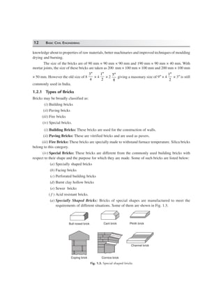 12 BASIC CIVIL ENGINEERING
knowledge about to properties of raw materials, better machinaries and improved techniques of moulding
drying and burning.
The size of the bricks are of 90 mm × 90 mm × 90 mm and 190 mm × 90 mm × 40 mm. With
mortar joints, the size of these bricks are taken as 200 mm × 100 mm × 100 mm and 200 mm × 100 mm
× 50 mm. However the old size of 8
′′3
4
× 4
′′1
2
× 2
5
8
″
giving a masonary size of 9″ × 4
′′1
2
× 3″ is still
commonly used in India.
1.2.1 Types of Bricks
Bricks may be broadly classified as:
(i) Building bricks
(ii) Paving bricks
(iii) Fire bricks
(iv) Special bricks.
(i) Building Bricks: These bricks are used for the construction of walls.
(ii) Paving Bricks: These are vitrified bricks and are used as pavers.
(iii) Fire Bricks: These bricks are specially made to withstand furnace temperature. Silica bricks
belong to this category.
(iv) Special Bricks: These bricks are different from the commonly used building bricks with
respect to their shape and the purpose for which they are made. Some of such bricks are listed below:
(a) Specially shaped bricks
(b) Facing bricks
(c) Perforated building bricks
(d) Burnt clay hollow bricks
(e) Sewer bricks
( f ) Acid resistant bricks.
(a) Specially Shaped Bricks: Bricks of special shapes are manufactured to meet the
requirements of different situations. Some of them are shown in Fig. 1.3.
Bull nosed brick Cant brick Plinth brick
Channel brick
Coping brick Cornice brick
Fig. 1.3. Special shaped bricks
 