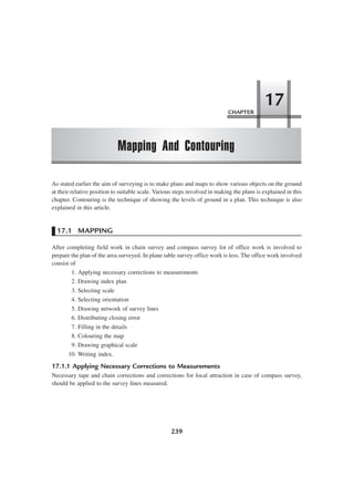 CHAPTER
Mapping And Contouring
17
239
As stated earlier the aim of surveying is to make plans and maps to show various objects on the ground
at their relative position to suitable scale. Various steps involved in making the plans is explained in this
chapter. Contouring is the technique of showing the levels of ground in a plan. This technique is also
explained in this article.
17.1 MAPPING
After completing field work in chain survey and compass survey lot of office work is involved to
prepare the plan of the area surveyed. In plane table survey office work is less. The office work involved
consist of
1. Applying necessary corrections to measurements
2. Drawing index plan
3. Selecting scale
4. Selecting orientation
5. Drawing network of survey lines
6. Distributing closing error
7. Filling in the details
8. Colouring the map
9. Drawing graphical scale
10. Writing index.
17.1.1 Applying Necessary Corrections to Measurements
Necessary tape and chain corrections and corrections for local attraction in case of compass survey,
should be applied to the survey lines measured.
 