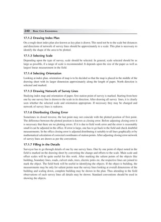 240 BASIC CIVIL ENGINEERING
17.1.2 Drawing Index Plan
On a rough sheet index plan also known as key plan is drawn. This need not be to the scale but distances
and directions of network of survey lines should be approximately to a scale. This plan is necessary to
identify the shape of the area to be plotted.
17.1.3 Selecting Scale
Depending upon the type of survey, scale should be selected. In general, scale selected should be as
large as possible, if a range of scale is recommended. It depends upon the size of the paper as well as
largest linear measurement in the field.
17.1.4 Selecting Orientation
Looking at index plan, orientation of map is to be decided so that the map is placed in the middle of the
drawing sheet with its larger dimension approximately along the length of paper. North direction is
selected and marked.
17.1.5 Drawing Network of Survey Lines
Studying index map and orientation of paper, first station point of survey is marked. Starting from here
one by one survey line is drawn to the scale in its direction. After drawing all survey lines, it is clearly
seen whether the selected scale and orientation appropriate. If necessary they may be changed and
network of survey lines is redrawn.
17.1.6 Distributing Closing Error
Sometimes in closed traverse, the last point may not coincide with the plotted position of first point.
The difference between the plotted position is known as closing error. Before adjusting closing error it
is necessary that there are no plotting errors. If it is due to field work error and the error is reasonably
small it can be adjusted in the office. If error is large, one has to go back to the field and check doubtful
measurements. In the office closing error is adjusted distributing it suitably to all lines graphically or by
mathematical calculation of corrected coordinates of station points.After adjusting closing error network
of survey lines are drawn as per the convention.
17.1.7 Filling in the Details
Surveyor has to go through details of one by one survey lines. One by one point of object noted in the
field is marked on the drawing sheet by converting the change and offsets to the scale. Main scale and
offset scales will be quite useful for this work. After marking the salient points of the objects like
building, boundary lines, roads, culvert ends, trees, electric poles etc. the respective lines are joined to
mark the object. The field book will be useful in identifying the objects. If the object is building, the
measurements may be only for salient points near the survey lines looking at overall dimensions of the
building and scaling down, complete building may be shown in the plan. Thus attending to the field
observations of each survey lines all details may be shown. Standard conventions should be used in
showing the objects.
 