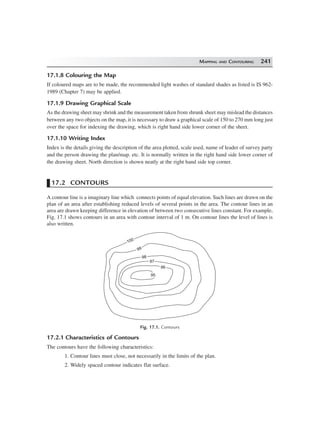 MAPPING AND CONTOURING 241
17.1.8 Colouring the Map
If coloured maps are to be made, the recommended light washes of standard shades as listed is IS 962-
1989 (Chapter 7) may be applied.
17.1.9 Drawing Graphical Scale
As the drawing sheet may shrink and the measurement taken from shrunk sheet may mislead the distances
between any two objects on the map, it is necessary to draw a graphical scale of 150 to 270 mm long just
over the space for indexing the drawing, which is right hand side lower corner of the sheet.
17.1.10 Writing Index
Index is the details giving the description of the area plotted, scale used, name of leader of survey party
and the person drawing the plan/map. etc. It is normally written in the right hand side lower corner of
the drawing sheet. North direction is shown neatly at the right hand side top corner.
17.2 CONTOURS
A contour line is a imaginary line which connects points of equal elevation. Such lines are drawn on the
plan of an area after establishing reduced levels of several points in the area. The contour lines in an
area are drawn keeping difference in elevation of between two consecutive lines constant. For example,
Fig. 17.1 shows contours in an area with contour interval of 1 m. On contour lines the level of lines is
also written.
100100
9999
9898
9797
9696
9595
Fig. 17.1. Contours
17.2.1 Characteristics of Contours
The contours have the following characteristics:
1. Contour lines must close, not necessarily in the limits of the plan.
2. Widely spaced contour indicates flat surface.
 