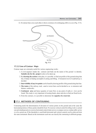 MAPPING AND CONTOURING 243
12. If contour lines cross each other, it shows existence of overhanging cliffs or a cave (Fig. 17.5).
(a) Elevation
(b) Plan
Fig. 17.5
17.2.2 Uses of Contour Maps
Contour maps are extremely useful for various engineering works:
1. A civil engineer studies the contours and finds out the nature of the ground to identify.
Suitable site for the project works to be taken up.
2. By drawing the section in the plan, it is possible to find out profile of the ground along that
line. It helps in finding out depth of cutting and filling, if formation level of road/railway is
decided.
3. Intervisibility of any two points can be found by drawing profile of the ground along that line.
4. The routes of the railway, road, canal or sewer lines can be decided so as to minimize and
balance earthworks.
5. Catchment area and hence quantity of water flow at any point of nalla or river can be
found. This study is very important in locating bunds, dams and also to find out flood levels.
6. From the contours, it is possible to determine the capacity of a reservoir.
17.3 METHODS OF CONTOURING
Contouring needs the determination of elevation of various points on the ground and at the same the
horizontal positions of those points should be fixed. To exercise vertical control levelling work is carried
out and simultaneously to exercise horizontal control chain survey or compass survey or plane table survey
is to be carried out. If the theodolite is used both horizontal and vertical controls can be achieved from
the same instrument. Based on the instruments used one can classify the contouring in different groups.
 