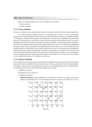 244 BASIC CIVIL ENGINEERING
However, broadly speaking there are two methods of surveying:
1. Direct methods
2. Indirect methods.
17.3.1 Direct Methods
It consists in finding vertical and horizontal controls of the points which lie on the selected contour line.
For vertical control levelling instrument is commonly used. A level is set on a commanding
position in the area after taking fly levels from the nearby bench mark. The plane of collimation/height
of instrument is found and the required staff reading for a contour line is calculated. The instrument
man asks staff man to move up and down in the area till the required staff reading is found. A surveyor
establishes the horizontal control of that point using his instruments. After that instrument man directs
the staff man to another point where the same staff reading can be found. It is followed by establishing
horizontal control. Thus several points are established on a contour line on one or two contour lines and
suitably noted down. Plane table survey is ideally suited for this work.After required points are established
from the instrument setting, the instrument is shifted to another point to cover more area. The level and
survey instrument need not be shifted at the same time. It is better if both are nearby so as to communicate
easily. For getting speed in levelling some times hand level and Abney levels are also used. This method
is slow, tedious but accurate. It is suitable for small areas.
17.3.2 Indirect Methods
In this method, levels are taken at some selected points and their levels are reduced. Thus in this method
horizontal control is established first and then the levels of those points found. After locating the points
on the plan, reduced levels are marked and contour lines are interpolated between the selected points.
For selecting points anyone of the following methods may be used:
(a) Method of squares,
(b) Method of cross-section, or
(c) Radial line method.
Method of Squares: In this method area is divided into a number of squares and all grid
points are marked (Ref. Fig. 17.6). Commonly used size of square varies from 5 m × 5 m to
102.6 101.1 100.6 99.7 99.4102.8
6
102.3 102.1 101.3 100.8 100.4 99.2 99.3
101.6 101.3 101.0 100.4 100.0 99.5 99.1
101.5 101.0 100.6 100.3 99.8 99.1 98.9
101.1 100.9 100.6 100.1 99.5 98.8 98.7
100.8
A
100.5
B
100.3
C
99.8
D
99.3
E
98.6
F
98.5
G
5
4
3
2
1
102
101
100 99
Fig. 17.6
 