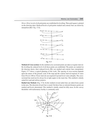 MAPPING AND CONTOURING 245
20 m × 20 m. Levels of all grid points are established by levelling. Then grid square is plotted
on the drawing sheet. Reduced levels of grid points marked and contour lines are drawn by
interpolion [Ref. Fig. 17.6].
Fig. 17.7
Method of Cross-section: In this method cross-sectional points are taken at regular interval.
By levelling the reduced level of all those points are established. The points are marked on
the drawing sheets, their reduced levels (RL) are marked and contour lines interpolated.
Figure 17.7 shows a typical planning of this work. The spacing of cross-section depends
upon the nature of the ground, scale of the map and the contour interval required. It varies
from 20 m to 100 m. Closer intervals are required if ground level varies abruptly. The cross-
sectional line need not be always be at right angles to the main line. This method is ideally
suited for road and railway projects.
Radial Line Method: [Fig. 17.8]. In this method several radial lines are taken from a point
in the area. The direction of each line is noted. On these lines at selected distances points are
marked and levels determined. This method is ideally suited for hilly areas. In this survey
theodolite with tacheometry facility is commonly used.
104
105
108
107
106
108
Fig. 17.8
 