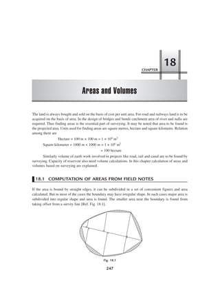 247
The land is always bought and sold on the basis of cost per unit area. For road and railways land is to be
acquired on the basis of area. In the design of bridges and bunds catchment area of river and nalla are
required. Thus finding areas is the essential part of surveying. It may be noted that area to be found is
the projected area. Units used for finding areas are square metres, hectare and square kilometre. Relation
among them are
Hectare = 100 m × 100 m = 1 × 104 m2
Square kilometer = 1000 m × 1000 m = 1 × 106 m2
= 100 hectare
Similarly volume of earth work involved in projects like road, rail and canal are to be found by
surveying. Capacity of reservoir also need volume calculations. In this chapter calculation of areas and
volumes based on surveying are explained.
18.1 COMPUTATION OF AREAS FROM FIELD NOTES
If the area is bound by straight edges, it can be subdivided in a set of convenient figures and area
calculated. But in most of the cases the boundary may have irregular shape. In such cases major area is
subdivided into regular shape and area is found. The smaller area near the boundary is found from
taking offset from a survey line [Ref. Fig. 18.1].
Fig. 18.1
CHAPTER
Areas and Volumes
18
 