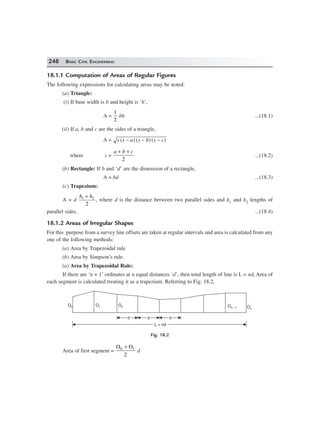 248 BASIC CIVIL ENGINEERING
18.1.1 Computation of Areas of Regular Figures
The following expressions for calculating areas may be noted:
(a) Triangle:
(i) If base width is b and height is ‘h’,
A =
1
2
bh ...(18.1)
(ii) If a, b and c are the sides of a triangle,
A = s s a s b s c( ) ( ) ( )− − −
where s =
a b c+ +
2
...(18.2)
(b) Rectangle: If b and ‘d’ are the dimension of a rectangle,
A = bd ...(18.3)
(c) Trapezium:
A = d
h h1 2
2
+
, where d is the distance between two parallel sides and h1 and h2 lengths of
parallel sides. ...(18.4)
18.1.2 Areas of Irregular Shapes
For this purpose from a survey line offsets are taken at regular intervals and area is calculated from any
one of the following methods:
(a) Area by Trapezoidal rule
(b) Area by Simpson’s rule.
(a) Area by Trapezoidal Rule:
If there are ‘n + 1’ ordinates at n equal distances ‘d’, then total length of line is L = nd, Area of
each segment is calculated treating it as a trapezium. Referring to Fig. 18.2,
On –1 On
L = ndL = nd
O0 O2
dd dd dd
O1
Fig. 18.2
Area of first segment =
O O0 1
2
+
d
 