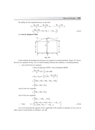 AREAS AND VOLUMES 249
By adding all such segmental areas, we get total
A =
O O0 1
2
+
d +
O O1 2
2
+
d + ...... +
O On n− +1
2
d
=
O O
O O O0
1 2 1
2
+
+ + + +
L
NM O
QP−
n
n d... ...(18.5)
(b) Area by Simpson’s Rule
O2O2
CBA
O0O0
D
O1
E
F
IHG
dd dd
Fig. 18.3
In this method, the boundary line between two segment is assumed parabolic. Figure 18.3 shows
the first two segments of Fig. 18.2, in which boundary between the ordinates is assumed parabolic.
∴ Area of the first two segments
= Area of trapezium ACFD + Area of parabola DEFH
=
O O
EH0 2
2
2
2
3
2
+
+ × ×d d
= (O0 + O2) d +
4
3
d O
O O
2
1
0 2
−
+F
H
I
K
=
d
3
3 3 4 2 20 2 1 0 2O O O O O+ + − −
=
d
3
2O 4O O0 1+ +
Area of next two segments
=
d
3
O 4O O2 3 4+ +
Area of last two segments
=
d
n n n
3
42 1O O O− −+ +
∴ Total A =
d n n
n3
4
2
0 1 3 1
2 4 2
( ) ( ... )
( .... )
O O O O O
O O O
+ + + + +
+ + + +
L
NM O
QP−
−
...(18.6)
It is to be noted that the equation 18.6 is applicable if the number of segments (n) are even, in
other words, if total number of ordinates’s are odd.
 