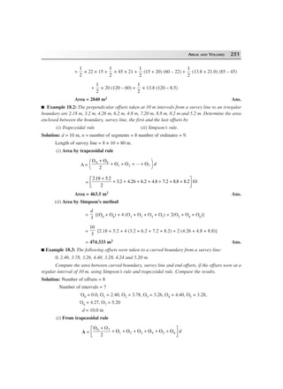 AREAS AND VOLUMES 251
=
1
2
× 22 × 15 +
1
2
× 45 × 21 +
1
2
(15 + 20) (60 – 22) +
1
2
(13.8 + 21.0) (85 – 45)
+
1
2
× 20 (120 – 60) +
1
2
× 13.8 (120 – 8.5)
Area = 2840 m2 Ans.
Example 18.2: The perpendicular offsets taken at 10 m intervals from a survey line to an irregular
boundary are 2.18 m, 3.2 m, 4.26 m, 6.2 m, 4.8 m, 7.20 m, 8.8 m, 8.2 m and 5.2 m. Determine the area
enclosed between the boundary, survey line, the first and the last offsets by
(i) Trapezoidal rule (ii) Simpson’s rule.
Solution: d = 10 m, n = number of segments = 8 number of ordinates = 9.
Length of survey line = 8 × 10 = 80 m.
(i) Area by trapezoidal rule
A =
O O
O O O0 8
1 2 7
2
+
+ + + +
F
H
I
K... d
=
218 5 2
2
3 2 4 26 6 2 4 8 7 2 8 8 8 2 10
. .
. . . . . . .
+
+ + + + + + +L
NM O
QP
Area = 463.5 m2 Ans.
(ii) Area by Simpson’s method
=
d
3
[(O0 + O8) + 4 (O1 + O3 + O5 + O7) + 2(O2 + O4 + O6)]
=
10
3
[2.18 + 5.2 + 4 (3.2 + 6.2 + 7.2 + 8.2) + 2 (4.26 + 4.8 + 8.8)]
= 474.333 m2 Ans.
Example 18.3: The following offsets were taken to a curved boundary from a survey line:
0, 2.46, 3.78, 3.26, 4.40, 3.28, 4.24 and 5.20 m.
Compute the area between curved boundary, survey line and end offsets, if the offsets were at a
regular interval of 10 m, using Simpson’s rule and trapezoidal rule. Compare the results.
Solution: Number of offsets = 8
Number of intervals = 7
O0 = 0.0, O1 = 2.40, O2 = 3.78, O3 = 3.26, O4 = 4.40, O5 = 3.28,
O6 = 4.27, O7 = 5.20
d = 10.0 m
(i) From trapezoidal rule
A =
O O
O O O O O O0 7
1 2 3 4 5 6
2
+
+ + + + + +
L
NM O
QPd
 