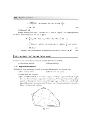 252 BASIC CIVIL ENGINEERING
=
0 0 5 20
2
2 3 78 3 26 4 3 28 4 27 10
. .
.46 . . .40 . .
+
+ + + + + +L
NM O
QP
= 240.5 m2 Ans.
(ii) Simpson’s rule
Number of intervals are odd (7). Hence for first six intervals Simpson’s rule can be applied and
for the last interval, trapezoidal rule will be applied.
A =
d
3
[O0 + O6 + 4 (O1 + O3 + O5) + 2 (O2 + O4)] +
d
2
(O6 + O7)
=
10
3
[0 + 4.27 + 4(2.46 + 3.26 + 3.28) + 2(3.78 + 4.40)] +
10
2
(4.27 + 5.20)
= 236.12 m2 Ans.
∴ Simpson’s rule gave lesser area, the magnitude being 240.5 – 236.12 = 3.38 m2 Ans.
18.2 COMPUTING AREAS FROM MAPS
If map of an area is available its area can be found by the following methods:
(i) Approximate methods (ii) Using planimeter.
18.2.1 Approximate Methods
The following three approximate methods are available for calculating area from the map:
(a) Give and take method (b) Subdivisions into squares
(c) Subdivisions into rectangles.
(a) Give and take method: In this method irregular boundary is approximated with straight
lines such that area taken in is equal to the area given out. Accuracy depends upon the judging
capacity of the engineer. Then the area with straight edges is divided into a set of simple
figures, like triangles and trapezoids and the area of map is found using standard expressions.
Figure 18.5 shows such a scheme.
Fig. 18.5
 