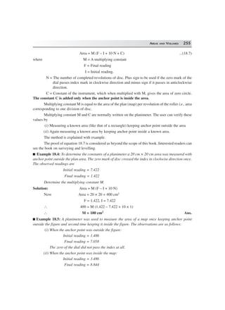 AREAS AND VOLUMES 255
Area = M (F – I + 10 N + C) ...(18.7)
where M = A multiplying constant
F = Final reading
I = Initial reading.
N = The number of completed revolutions of disc. Plus sign to be used if the zero mark of the
dial passes index mark in clockwise direction and minus sign if it passes in anticlockwise
direction.
C = Constant of the instrument, which when multiplied with M, gives the area of zero circle.
The constant C is added only when the anchor point is inside the area.
Multiplying constant M is equal to the area of the plan (map) per revolution of the roller i.e., area
corresponding to one division of disc.
Multiplying constant M and C are normally written on the planimeter. The user can verify these
values by
(i) Measuring a known area (like that of a rectangle) keeping anchor point outside the area
(ii) Again measuring a known area by keeping anchor point inside a known area.
The method is explained with example.
The proof of equation 18.7 is considered as beyond the scope of this book. Interested readers can
see the book on surveying and levelling.
Example 18.4: To determine the constants of a planimeter a 20 cm × 20 cm area was measured with
anchor point outside the plan area. The zero mark of disc crossed the index in clockwise direction once.
The observed readings are
Initial reading = 7.422
Final reading = 1.422
Determine the multiplying constant M.
Solution: Area = M (F – I + 10 N)
Now Area = 20 × 20 = 400 cm2
F = 1.422, I = 7.422
∴ 400 = M (1.422 – 7.422 + 10 × 1)
∴ M = 100 cm2 Ans.
Example 18.5: A planimeter was used to measure the area of a map once keeping anchor point
outside the figure and second time keeping it inside the figure. The observations are as follows:
(i) When the anchor point was outside the figure:
Initial reading = 1.486
Final reading = 7.058
The zero of the dial did not pass the index at all.
(ii) When the anchor point was inside the map:
Initial reading = 3.486
Final reading = 8.844
 
