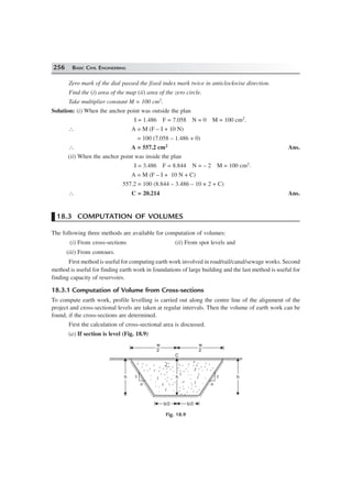 256 BASIC CIVIL ENGINEERING
Zero mark of the dial passed the fixed index mark twice in anticlockwise direction.
Find the (i) area of the map (ii) area of the zero circle.
Take multiplier constant M = 100 cm2.
Solution: (i) When the anchor point was outside the plan
I = 1.486 F = 7.058 N = 0 M = 100 cm2.
∴ A = M (F – I + 10 N)
= 100 (7.058 – 1.486 + 0)
∴ A = 557.2 cm2 Ans.
(ii) When the anchor point was inside the plan
I = 3.486 F = 8.844 N = – 2 M = 100 cm2.
A = M (F – I + 10 N + C)
557.2 = 100 (8.844 – 3.486 – 10 × 2 + C)
∴ C = 20.214 Ans.
18.3 COMPUTATION OF VOLUMES
The following three methods are available for computation of volumes:
(i) From cross-sections (ii) From spot levels and
(iii) From contours.
First method is useful for computing earth work involved in road/rail/canal/sewage works. Second
method is useful for finding earth work in foundations of large building and the last method is useful for
finding capacity of reservoirs.
18.3.1 Computation of Volume from Cross-sections
To compute earth work, profile levelling is carried out along the centre line of the alignment of the
project and cross-sectional levels are taken at regular intervals. Then the volume of earth work can be
found, if the cross-sections are determined.
First the calculation of cross-sectional area is discussed.
(a) If section is level (Fig. 18.9)
n
hh hh
w
2
w
2
hh
n
11
b/2b/2 b/2b/2
C
Fig. 18.9
 