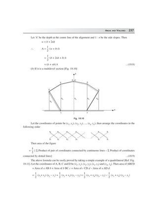 AREAS AND VOLUMES 257
Let ‘h’ be the depth at the centre line of the alignment and 1 : n be the side slopes. Then
w = b + 2nh
∴ A =
1
2
(w + b) h
=
1
2
(b + 2nh + b) h
= (b + nh) h ...(18.8)
(b) If it is a multilevel section [Fig. 18.10]
4
y
C
h6h5h4h3
h2
1 7
6
5
2
3
x
Fig. 18.10
Let the coordinates of points be (x1, y1), (x2, y2), ..., (xn, yn), then arrange the coordinates in the
following order
x1
y1
x2
y2
x3
y3
x4
y4
xn
yn
x1
y1
Then area of the figure
=
1
2
[ Σ Product of pair of coordinates connected by continuous lines – Σ Product of coordinates
connected by dotted lines] ...(18.9)
The above formula can be easily proved by taking a simple example of a quadrilateral [Ref. Fig.
18.11]. Let the coordinates of A, B, C and D be (x1, y1), (x2, y2), (x3, y3) and (x4, y4). Then area of ABCD
= Area of a AB b + Area of b BC c + Area of c CD d – Area of a AD d.
=
1
2
(x1+ x2) (y2 – y1) +
1
2
(x2 + x3) (y3 – y2) +
1
2
(x3 + x4) (y4 – y3) –
1
2
(x1 + x4) (y4 – y1)
 