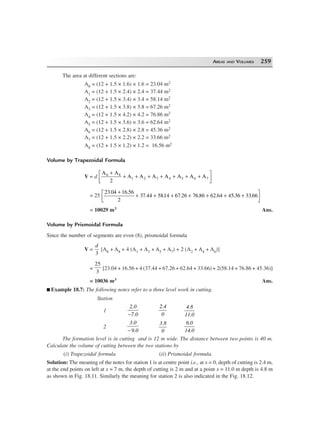 AREAS AND VOLUMES 259
The area at different sections are:
A0 = (12 + 1.5 × 1.6) × 1.6 = 23.04 m2
A1 = (12 + 1.5 × 2.4) × 2.4 = 37.44 m2
A2 = (12 + 1.5 × 3.4) × 3.4 = 58.14 m2
A3 = (12 + 1.5 × 3.8) × 3.8 = 67.26 m2
A4 = (12 + 1.5 × 4.2) × 4.2 = 76.86 m2
A5 = (12 + 1.5 × 3.6) × 3.6 = 62.64 m2
A6 = (12 + 1.5 × 2.8) × 2.8 = 45.36 m2
A7 = (12 + 1.5 × 2.2) × 2.2 = 33.66 m2
A8 = (12 + 1.5 × 1.2) × 1.2 = 16.56 m2
Volume by Trapezoidal Formula
V = d
A A
2
A A A A A A A0 8
1 2 3 4 5 6 7
+
+ + + + + + +
L
NM O
QP
= 25
23 04 16 56
2
37 5814 67 26 76 86 62 64 45 36 33 66
. .
.44 . . . . . .
+
+ + + + + + +L
NM O
QP
= 10029 m3 Ans.
Volume by Prismoidal Formula
Since the number of segments are even (8), prismoidal formula
V =
d
3
[A0 + A8 + 4 (A1 + A3 + A5 + A7) + 2 (A2 + A4 + A6)]
=
25
3
[23.04 + 16.56 + 4 (37.44 + 67.26 + 62.64 + 33.66) + 2(58.14 + 76.86 + 45.36)]
= 10036 m3 Ans.
Example 18.7: The following notes refer to a three level work in cutting.
Station
1
2.0
7.0−
2.4
0
4.8
11.0
2
3.0
9.0−
3.8
0
6.0
14.0
The formation level is in cutting and is 12 m wide. The distance between two points is 40 m.
Calculate the volume of cutting between the two stations by
(i) Trapezoidal formula (ii) Prismoidal formula.
Solution: The meaning of the notes for station 1 is at centre point i.e., at x = 0, depth of cutting is 2.4 m,
at the end points on left at x = 7 m, the depth of cutting is 2 m and at a point x = 11.0 m depth is 4.8 m
as shown in Fig. 18.11. Similarly the meaning for station 2 is also indicated in the Fig. 18.12.
 