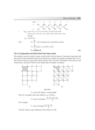 AREAS AND VOLUMES 261
x
y
–6.0
0.0
–8.0
2.5
0
3.1
12.5
5.4
6.0
0
–6
0.0
Point 1 2 3 4 5 1
∴ 2Am = (–6 × 2.5 – 8 × 3.1 + 0 × 5.4 + 12.5 × 0 + 6 × 0.0)
– {0 × (– 8) + 2.5 × 0 + 3.1 × 12.5 + 5.4 × 6.0 + 0 × (– 6)}
= 110.95
Am = 55.475 m2
Now d =
40
2
= 20 m, between two consecutive sections.
V =
20
3
(42.0 + 4 × 55.475 + 70.7)
V = 2230.67 m3 Ans.
18.3.2 Computation of Earth Work from Spot Levels
This method is used to calculate volume of earth work for the elevations of basements, large tanks and
borrow pits. In this method the whole area is divided into a number of rectangles or triangles (Fig. 18.13).
The levels are taken at corner points before and also after excavation. The depth of excavation at each
corner point is measured. Then for each simple figure (rectangle or triangle).
12221
a
d2
2
2
1 1
3 2 1
2
3
1
c
b
4
4
4
4
13332
a
3
3
3
1 2
4 3 2
3
4
2
c
66
6
66
6
(a) (b)
bb
Fig. 18.13
V = Area of the figure × average depth.
Thus for a rectangle with corner depth ha, hb, hc and hd,
V = Area of rectangle ×
h h h ha b c d+ + +
4
For a triangle,
V = Area of triangle
h h ha b c+ +
3
All such volumes, when added give total volume of work.
 