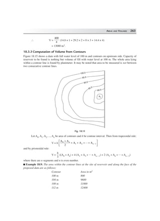 AREAS AND VOLUMES 263
∴ V =
400
4
(14.8 × 1 + 29.2 × 2 + 0 × 3 + 14.4 × 4)
= 13080 m3.
18.3.3 Computation of Volume from Contours
Figure 18.15 shows a dam with full water level of 100 m and contours on upstream side. Capacity of
reservoir to be found is nothing but volume of fill with water level at 100 m. The whole area lying
within a contour line is found by planimeter. It may be noted that area to be measured is not between
two consecutive contour lines.
A0
80.080.0
85.0
85.0
90.090.0
95.095.0
100.0100.0
Fig. 18.15
Let A0, A1, A2, ..., An be area of contours and h be contour interval. Then from trapezoidal rule:
V = h
A A
2
A A ... A0
1 2
+
+ + + +
L
NM O
QP−
n
n 1
and by prismoidal rule:
V =
h
3
[(A0 + An) + 4 (A1 + A3 + ... + An – 1) + 2 (A2 + A4 + ... + An – 2)
where there are n segments and n is even number.
Example 18.9: The area within the contour lines at the site of reservoir and along the face of the
proposed dam are as follows:
Contour Area in m2
100 m 800
104 m 9600
108 m 11800
112 m 12400
 