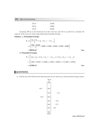 264 BASIC CIVIL ENGINEERING
116 m 14300
120 m 18400
124 m 20360
Assuming 100 m as the bottom level of the reservoir, and 124 m as full level, calculate the
capacity of the reservoir using trapezoidal and prismoidal formula.
Solution: (a) Prismoidal Formula:
V = h
A A
2
A A ... A0
1 2
+
+ + + +
L
NM O
QP−
n
n 1
= 4
800 20360
2
9600 11800 12400 14300 18400
+
+ + + + +L
NM O
QP
= 308320 m3 Ans.
(b) Prismoidal Formula:
V =
h
3
[A0 + An + 4 (A1 + A3 + ... + An – 1) + 2 (A2 + A4 + ... + An – 2)]
=
4
3
[800 + 20360 + 4 (9600 + 12400 + 18400) + 2 (11800 + 14300)]
= 313280 m3 Ans.
QUESTIONS
1. Find the area of the field from the following notes of cross staff survey, all measurements being in metres.
126
90.4
74.6
64.0
42.0
Stn. A
Stn. B
32.8
22.4
17.4
15.6
14.4
8.6
16.2
12.8
[Ans: 2419.76 m2]
 
