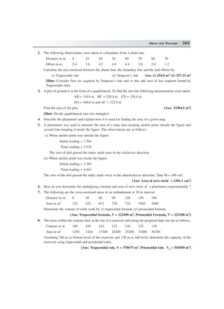 AREAS AND VOLUMES 265
2. The following observations were taken to a boundary from a chain line.
Distance in m 0 10 20 30 40 50 60 70
Offset in m 2.4 3.6 4.2 4.8 4.4 3.8 2.8 1.2
Calculate the area enclosed between the chains line, the boundary line and the end offsets by
(i) Trapezoidal rule (ii) Simpson’s rule Ans: (i) 254.0 m2 (ii) 257.33 m2
[Hint: Consider first six segment by Simpson’s rule and to this add area of last segment found by
Trapezoidal rule].
3. A plot of ground is in the form of a quadrilateral. To find the area the following measurements were taken:
AB = 118.6 m BC = 220.4 m CD = 158.4 m
DA = 340.0 m and AC = 322.0 m
Find the area of the plot. [Ans: 33384.5 m2]
[Hint: Divide quadrilateral into two triangles)
4. Describe the planimeter and explain how it is used for finding the area of a given map.
5. A planimeter was used to measure the area of a map once keeping anchor point outside the figure and
second time keeping it inside the figure. The observations are as follows:
(i) When anchor point was outside the figure:
Initial reading = 7.364
Final reading = 3.234
The zero of dial passed the index mark once in the clockwise direction.
(ii) When anchor point was inside the figure:
Initial reading = 2.384
Final reading = 4.443
The zero of the dial passed the index mark twice in the anticlockwise direction. Take M = 100 cm2.
[Ans: Area of zero circle = 2381.1 cm2]
6. How do you determine the multiplying constant and area of zero circle of a planimeter experimentally ?
7. The following are the cross-sectional areas of an embankment at 30 m interval
Distance in m 0 30 60 90 120 150 180
Area in m2 122 432 612 720 718 1020 1040
Determine the volume of earth work by (i) trapezoidal formula (ii) prismoidal formula
[Ans: Trapezoidal formula, V = 122490 m3, Prismoidal Formula, V = 125100 m3]
8. The areas within the contour lines at the site of a reservoir and along the proposed dam site are as follows:
Contour in m 100 105 110 115 120 125 130
Area in m2 1250 1420 17300 20200 25200 32400 36780
Assuming 100 m as bottom level of the reservoir and 130 m as full level, determine the capacity of the
reservoir using trapezoidal and prismoidal rules.
[Ans: Trapezoidal rule, V = 578675 m3, Prismoidal rule, V2 = 565850 m3]
 