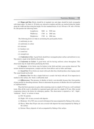 TRADITIONAL MATERIALS 15
(iii) Shape and Size: Bricks should be of standard size and edges should be truely rectangular
with sharp edges. To check it, 20 bricks are selected at random and they are stacked along the length,
along the width and then along the height. For the standard bricks of size 190 mm × 90 mm × 90 mm.
IS code permits the following limits:
Lengthwise: 3680 to 3920 mm
Widthwise: 1740 to 1860 mm
Heightwise: 1740 to 1860 mm.
The following field tests help in acertaining the good quality bricks:
(i) uniformity in size
(ii) uniformity in colour
(iii) structure
(iv) hardness test
(v) sound test
(vi) strength test.
(i) Uniformity in Size: A good brick should have rectangular plane surface and uniform in size.
This check is made in the field by observation.
(ii) Uniformity in Colour: A good brick will be having uniform colour throughout. This
observation may be made before purchasing the brick.
(iii) Structure: A few bricks may be broken in the field and their cross-section observed. The
section should be homogeneous, compact and free from defects such as holes and lumps.
(iv) Sound Test: If two bricks are struck with each other they should produce clear ringing sound.
The sound should not be dull.
(v) Hardness Test: For this a simple field test is scratch the brick with nail. If no impression is
marked on the surface, the brick is sufficiently hard
(vi) Efflorescense: The presence of alkalies in brick is not desirable because they form patches
of gray powder by absorbing moisture. Hence to determine the presence of alkalies this test is performed
as explained below:
Place the brick specimen in a glass dish containing water to a depth of 25 mm in a well ventilated
room. After all the water is absorbed or evaporated again add water for a depth of 25 mm. After second
evaporation observe the bricks for white/grey patches. The observation is reported as ‘nil’, ‘slight’,
‘moderate’, ‘heavy’ or serious to mean
(a) Nil: No patches
(b) Slight: 10% of area covered with deposits
(c) Moderate: 10 to 50% area covered with deposit but unaccompanied by flaking of the surface.
(d) Heavy: More than 50 per cent area covered with deposits but unaccompanied by flaking of
the surface.
(e) Serious: Heavy deposits of salt accompanied by flaking of the surface.
 