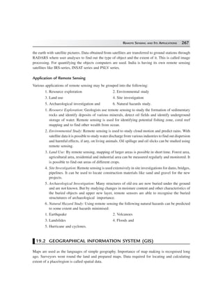 REMOTE SENSING AND ITS APPLICATIONS 267
the earth with satellite pictures. Data obtained from satellites are transferred to ground stations through
RADARS where user analyses to find out the type of object and the extent of it. This is called image
processing. For quantifying the objects computers are used. India is having its own remote sensing
satellites like IRS-series, INSAT series and PSLV series.
Application of Remote Sensing
Various applications of remote sensing may be grouped into the following:
1. Resource exploration 2. Environmental study
3. Land use 4. Site investigation
5. Archaeological investigation and 6. Natural hazards study.
1. Resource Exploration: Geologists use remote sensing to study the formation of sedimentary
rocks and identify deposits of various minerals, detect oil fields and identify underground
storage of water. Remote sensing is used for identifying potential fishing zone, coral reef
mapping and to find other wealth from ocean.
2. Environmental Study: Remote sensing is used to study cloud motion and predict rains. With
satellite data it is possible to study water discharge from various industries to find out dispersion
and harmful effects, if any, on living animals. Oil spillage and oil slicks can be studied using
remote sensing.
3. Land Use: By remote sensing, mapping of larger areas is possible in short time. Forest area,
agricultural area, residential and industrial area can be measured regularly and monitored. It
is possible to find out areas of different crops.
4. Site Investigation: Remote sensing is used extensively in site investigations for dams, bridges,
pipelines. It can be used to locate construction materials like sand and gravel for the new
projects.
5. Archaeological Investigation: Many structures of old era are now buried under the ground
and are not known. But by studying changes in moisture content and other characteristics of
the buried objects and upper new layer, remote sensors are able to recognise the buried
structutures of archaeological importance.
6. Natural Hazard Study: Using remote sensing the following natural hazards can be predicted
to some extent and hazards minimised:
1. Earthquake 2. Volcanoes
3. Landslides 4. Floods and
5. Hurricane and cyclones.
19.2 GEOGRAPHICAL INFORMATION SYSTEM (GIS)
Maps are used as the languages of simple geography. Importance of map making is recognised long
ago. Surveyors went round the land and prepared maps. Data required for locating and calculating
extent of a place/region is called spatial data.
 