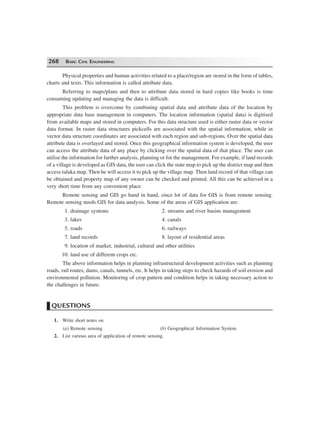 268 BASIC CIVIL ENGINEERING
Physical properties and human activities related to a place/region are stored in the form of tables,
charts and texts. This information is called attribute data.
Referring to maps/plans and then to attribute data stored in hard copies like books is time
consuming updating and managing the data is difficult.
This problem is overcome by combining spatial data and attribute data of the location by
appropriate data base management in computers. The location information (spatial data) is digitised
from available maps and stored in computers. For this data structure used is either raster data or vector
data format. In raster data structures pickcells are associated with the spatial information, while in
vector data structure coordinates are associated with each region and sub-regions. Over the spatial data
attribute data is overlayed and stored. Once this geographical information system is developed, the user
can access the attribute data of any place by clicking over the spatial data of that place. The user can
utilise the information for further analysis, planning or for the management. For example, if land records
of a village is developed as GIS data, the user can click the state map to pick up the district map and then
access taluka map. Then he will access it to pick up the village map. Then land record of that village can
be obtained and property map of any owner can be checked and printed. All this can be achieved in a
very short time from any convenient place.
Remote sensing and GIS go hand in hand, since lot of data for GIS is from remote sensing.
Remote sensing needs GIS for data analysis. Some of the areas of GIS application are:
1. drainage systems 2. streams and river basins management
3. lakes 4. canals
5. roads 6. railways
7. land records 8. layout of residential areas
9. location of market, industrial, cultural and other utilities
10. land use of different crops etc.
The above information helps in planning infrastructural development activities such as planning
roads, rail routes, dams, canals, tunnels, etc. It helps in taking steps to check hazards of soil erosion and
environmental pollution. Monitoring of crop pattern and condition helps in taking necessary action to
the challenges in future.
QUESTIONS
1. Write short notes on
(a) Remote sensing (b) Geographical Information System.
2. List various area of application of remote sensing.
 