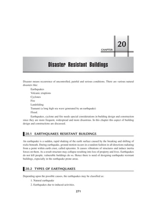 CHAPTER
Disaster Resistant Buildings
20
271
Disaster means occurrence of uncontrolled, painful and serious conditions. There are various natural
disasters like:
Earthquakes
Volcanic eruptions
Cyclones
Fire
Landsliding
Tsunami (a long high sea wave generated by an earthquake)
Flood.
Earthquakes, cyclone and fire needs special considerations in building design and construction
since they are more frequent, widespread and more disastrous. In this chapter this aspect of building
design and constructions are discussed.
20.1 EARTHQUAKES RESISTANT BUILDINGS
An earthquake is a sudden, rapid shaking of the earth surface caused by the breaking and shifting of
rocks beneath. During earthquake, ground motion occurs in a random fashion in all directions radiating
from a point within earth crust, called epicentre. It causes vibrations of structures and induce inertia
forces on them. As a result structure may collapse resulting into loss of property and lives. Earthquakes
do not kill people, vulnerable buildings do so. Hence there is need of designing earthquake resistant
buildings, especially in the earthquake prone areas.
20.2 TYPES OF EARTHQUAKES
Depending upon the possible causes, the earthquakes may be classified as:
1. Natural earthquake
2. Earthquakes due to induced activities.
 