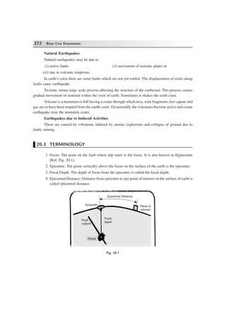 272 BASIC CIVIL ENGINEERING
Natural Earthquakes
Natural earthquakes may be due to
(i) active faults (ii) movement of tectonic plates or
(iii) due to volcanic eruptions.
In earth’s crust there are some faults which are not yet settled. The displacement of rocks along
faults cause earthquake.
Tectonic means large scale process affecting the structure of the earthcrust. This process causes
gradual movement of material within the crust of earth. Sometimes it shakes the earth crust.
Volcano is a mountain or hill having a crater through which lava, rock fragments, hot vapour and
gas are or have been erupted from the earths crust. Occasionally the volcanoes become active and create
earthquake near the mountain crater.
Earthquakes due to Induced Activities
These are caused by vibrations induced by atomic explosions and collapse of ground due to
faulty mining.
20.3 TERMINOLOGY
1. Focus: The point on the fault where slip starts is the focus. It is also known as hypocentre
[Ref. Fig. 20.1].
2. Epicentre: The point vertically above the focus on the surface of the earth is the epicentre.
3. Focal Depth: The depth of focus from the epicentre is called the focal depth.
4. Epicentral Distance: Distance from epicentre to any point of interest on the surface of earth is
called epicentral distance.
Epicentral Distance
Place of
interest
Epicenter
Focal
depth
Fault
rupture
Focus
Focal
depth
Fig. 20.1
 