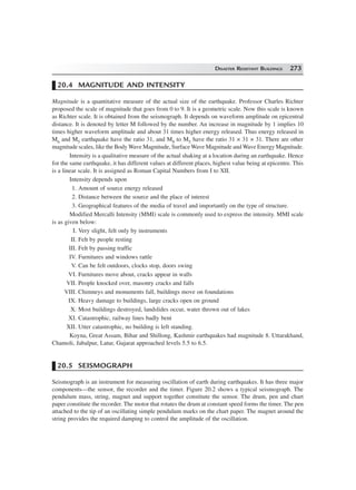 DISASTER RESISTANT BUILDINGS 273
20.4 MAGNITUDE AND INTENSITY
Magnitude is a quantitative measure of the actual size of the earthquake. Professor Charles Richter
proposed the scale of magnitude that goes from 0 to 9. It is a geometric scale. Now this scale is known
as Richter scale. It is obtained from the seismograph. It depends on waveform amplitude on epicentral
distance. It is denoted by letter M followed by the number. An increase in magnitude by 1 implies 10
times higher waveform amplitude and about 31 times higher energy released. Thus energy released in
M6 and M5 earthquake have the ratio 31, and M8 to M5 have the ratio 31 × 31 × 31. There are other
magnitude scales, like the Body Wave Magnitude, Surface Wave Magnitude and Wave Energy Magnitude.
Intensity is a qualitative measure of the actual shaking at a location during an earthquake. Hence
for the same earthquake, it has different values at different places, highest value being at epicentre. This
is a linear scale. It is assigned as Roman Capital Numbers from I to XII.
Intensity depends upon
1. Amount of source energy released
2. Distance between the source and the place of interest
3. Geographical features of the media of travel and importantly on the type of structure.
Modified Mercalli Intensity (MMI) scale is commonly used to express the intensity. MMI scale
is as given below:
I. Very slight, felt only by instruments
II. Felt by people resting
III. Felt by passing traffic
IV. Furnitures and windows rattle
V. Can be felt outdoors, clocks stop, doors swing
VI. Furnitures move about, cracks appear in walls
VII. People knocked over, masonry cracks and falls
VIII. Chimneys and monuments fall, buildings move on foundations
IX. Heavy damage to buildings, large cracks open on ground
X. Most buildings destroyed, landslides occur, water thrown out of lakes
XI. Catastrophic, railway lines badly bent
XII. Utter catastrophic, no building is left standing.
Koyna, Great Assam, Bihar and Shillong, Kashmir earthquakes had magnitude 8. Uttarakhand,
Chamoli, Jabalpur, Latur, Gujarat approached levels 5.5 to 6.5.
20.5 SEISMOGRAPH
Seismograph is an instrument for measuring oscillation of earth during earthquakes. It has three major
components—the sensor, the recorder and the timer. Figure 20.2 shows a typical seismograph. The
pendulum mass, string, magnet and support together constitute the sensor. The drum, pen and chart
paper constitute the recorder. The motor that rotates the drum at constant speed forms the timer. The pen
attached to the tip of an oscillating simple pendulum marks on the chart paper. The magnet around the
string provides the required damping to control the amplitude of the oscillation.
 