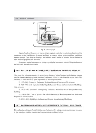 274 BASIC CIVIL ENGINEERING
Magnet String
Support
Pen
Pendulum bob
Rotating
drum
Chart paper Direction of
Ground shaking recorded
Fig. 20.2. Seismograph
A pair of such oscilloscopes are placed at right angles to each other on a horizontal platform. For
measuring vertical oscillations, the string pendulum is replaced with a spring pendulum, oscillating
about a fulcrum. Thus three oscilloscopes are installed at each station to measure the oscillations in
three mutually perpendicular directions.
Now a days analog instruments are giving way to digital instruments to record the ground motion
and process it with microprocessors.
20.6 I.S: CODES ON EARTHQUAKE RESISTANT BUILDING DESIGN
After observing Indian earthquakes for several years Bureau of Indian Standard has divided the country
into five zones depending upon the severity of earthquake. IS 1893-1984 shows the various zones. The
following IS codes will be of great importance for the design engineers:
IS 1893–2002: Criteria for Earthquake Resistant Design of Structures (5th revision).
IS 4928–1993: Code of practice for Earthquake Resistant Design and Construction of Buildings.
(2nd revision).
IS 13827–1992: Guidelines for Improving Earthquake Resistance of Low Strength Masonary
Building.
IS: 13920–1997: Code of practice for Ductile Detailing of Reinforced Concrete Structures
Subjected to Seismic Forces.
IS: 13935–1993: Guidelines for Repair and Seismic Strengthening of Buildings.
20.7 IMPROVING EARTHQUAKE RESISTANCE OF SMALL BUILDINGS
The earthquake resistance of small buildings may be increased by taking some precautions and measures
in site selections, building planning and constructions as explained below:
 